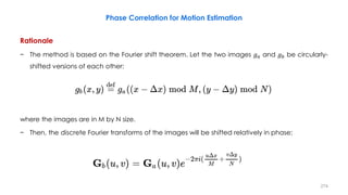 Phase Correlation for Motion Estimation
Rationale
− The method is based on the Fourier shift theorem. Let the two images 𝑔 𝑎 and 𝑔 𝑏 be circularly-
shifted versions of each other:
where the images are in M by N size.
− Then, the discrete Fourier transforms of the images will be shifted relatively in phase:
274
 