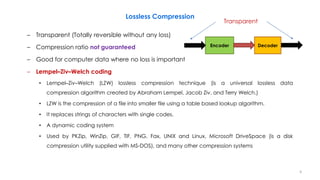 Lossless Compression
– Transparent (Totally reversible without any loss)
– Compression ratio not guaranteed
– Good for computer data where no loss is important
– Lempel–Ziv–Welch coding
• Lempel–Ziv–Welch (LZW) lossless compression technique (is a universal lossless data
compression algorithm created by Abraham Lempel, Jacob Ziv, and Terry Welch.)
• LZW is the compression of a file into smaller file using a table based lookup algorithm.
• It replaces strings of characters with single codes.
• A dynamic coding system
• Used by PKZip, WinZip, GIF, TIF, PNG, Fax, UNIX and Linux, Microsoft DriveSpace (is a disk
compression utility supplied with MS-DOS), and many other compression systems
4
Encoder Decoder
Transparent
 