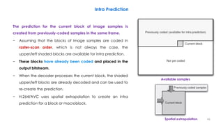 The prediction for the current block of image samples is
created from previously-coded samples in the same frame.
− Assuming that the blocks of image samples are coded in
raster-scan order, which is not always the case, the
upper/left shaded blocks are available for intra prediction.
− These blocks have already been coded and placed in the
output bitstream.
− When the decoder processes the current block, the shaded
upper/left blocks are already decoded and can be used to
re-create the prediction.
− H.264/AVC uses spatial extrapolation to create an intra
prediction for a block or macroblock.
46
Intra Prediction
Available samples
Spatial extrapolation
 