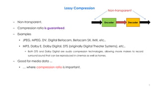 Lossy Compression
– Non-transparent.
– Compression ratio is guaranteed.
– Examples
• JPEG, MPEG, DV, Digital Betacam, Betacam SX, IMX, etc..
• MP3, Dolby E, Dolby Digital, DTS (originally Digital Theater Systems), etc..
• Both DTS and Dolby Digital are audio compression technologies, allowing movie makers to record
surround sound that can be reproduced in cinemas as well as homes.
– Good for media data ...
• … where compression ratio is important.
5
Encoder Decoder
Non-transparent
 