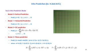 57
Intra Prediction (Ex: H.264/AVC)
16x16 Intra Prediction Mode
− Mode 0 =Vertical Prediction
• Pred(i, j) = P(i, -1), i, j = 0, 1, ...,15
− Mode 1 = Horizontal Prediction
• Pred(i, j) = P(-1, j), i, j = 0, 1, ...,15
− Mode 2 = DC prediction
• Pred(i, j) =
• i, j = 0, 1, ..., 15
− Mode 3 = Plane prediction
• Pred(i, j)= max(0, min(255, (a+b× (i-7)+c ×(j-7) +16)/32 ) ),
• where a=16×(P(-1,15)+P(15,-1)), b=5 ×(H/4)/16, c=5 ×(V/4)/16



8
1
))1,7()1,7((
i
iPiPiH 


8
1
))7,1()7,1((
j
jPjPjV
32/)))1,(),1(((
15
0


i
iPiP
 