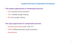 Lossless and Lossy Compression Techniques
− The Lossless approaches in compression process:
− DCT: Discrete Cosine Transform
− VLC: Variable Length Coding
− RLC: Run Length Coding
− The Lossy approaches in compression process:
− Sample subsampling: 4:2:2, 4:2:0, 4:1:1
− DPCM: Differential Pulse Code Modulation:
− Quantization
6
 