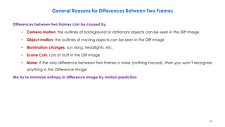60
General Reasons for Differences Between Two Frames
Differences between two frames can be caused by
• Camera motion: the outlines of background or stationary objects can be seen in the Diff Image
• Object motion: the outlines of moving objects can be seen in the Diff Image
• Illumination changes: sun rising, headlights, etc.
• Scene Cuts: Lots of stuff in the Diff Image
• Noise: If the only difference between two frames is noise (nothing moved), then you won’t recognize
anything in the Difference Image
We try to minimize entropy in difference image by motion prediction
 