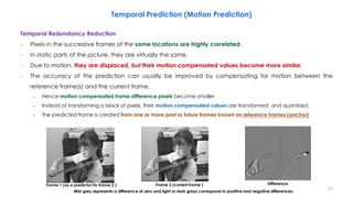 Temporal Redundancy Reduction
− Pixels in the successive frames of the same locations are highly correlated.
− In static parts of the picture, they are virtually the same.
− Due to motion, they are displaced, but their motion compensated values become more similar.
− The accuracy of the prediction can usually be improved by compensating for motion between the
reference frame(s) and the current frame.
• Hence motion compensated frame difference pixels become smaller
• Instead of transforming a block of pixels, their motion compensated values are transformed and quantised.
• The predicted frame is created from one or more past or future frames known as reference frames (anchor).
71
Temporal Prediction (Motion Prediction)
Frame 1 (as a predictor for frame 2 ) Frame 2 (current frame ) Difference
Mid-grey represents a difference of zero and light or dark greys correspond to positive and negative differences.
 
