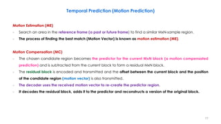 Motion Estimation (ME)
− Search an area in the reference frame (a past or future frame) to find a similar MxN-sample region.
− The process of finding the best match (Motion Vector) is known as motion estimation (ME).
Motion Compensation (MC)
− The chosen candidate region becomes the predictor for the current MxN block (a motion compensated
prediction) and is subtracted from the current block to form a residual MxN block.
− The residual block is encoded and transmitted and the offset between the current block and the position
of the candidate region (motion vector) is also transmitted.
− The decoder uses the received motion vector to re-create the predictor region.
− It decodes the residual block, adds it to the predictor and reconstructs a version of the original block.
77
Temporal Prediction (Motion Prediction)
 
