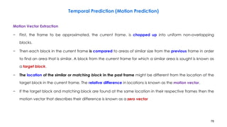 78
Motion Vector Extraction
− First, the frame to be approximated, the current frame, is chopped up into uniform non-overlapping
blocks.
− Then each block in the current frame is compared to areas of similar size from the previous frame in order
to find an area that is similar. A block from the current frame for which a similar area is sought is known as
a target block.
− The location of the similar or matching block in the past frame might be different from the location of the
target block in the current frame. The relative difference in locations is known as the motion vector.
− If the target block and matching block are found at the same location in their respective frames then the
motion vector that describes their difference is known as a zero vector
Temporal Prediction (Motion Prediction)
 