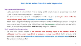 Block-based Motion Estimation:
− Motion estimation of a macroblock involves finding a M×N-sample region in a reference frame that
closely matches the current macroblock (best match).
− The reference frame is a previously encoded frame from the sequence and may be before or after the
current frame in display order. (frames must be encoded out of order)
− Where there is a significant change between the reference and current frames (ex: a scene change or
an uncovered area) it may be more efficient to encode the macroblock without motion compensation
and so an encoder may choose intra mode encoding using intra prediction.
Block-based Motion Compensation:
− The luma and chroma samples of the selected ‘best’ matching region in the reference frame is
subtracted from the current macroblock to produce a residual macroblock that is encoded and
transmitted together with a motion vector describing the position of the best matching region relative to
the current macroblock position.
Block-based Motion Estimation and Compensation
79
 