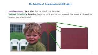 − Spatial Redundancy Reduction (pixels inside a picture are similar)
− Statistical Redundancy Reduction (more frequent symbols are assigned short code words and less
frequent ones longer words)
The Principle of Compression in Still Images
8
 