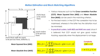 N+2w
(m,n
(m+i,n+j)
w
w
N+2w
i
j
(NxN) block
in the current
frame
search window
in the previous
frame
(NxN) block under the search
in the previous frame, shifted by i,j
)
 
2
1 1
2
),(),(
1
),(  

N
m
N
n
jnimgnmf
N
jiM
wjiw  ,
 

N
m
N
n
jnimgnmf
N
jiM
1 1
2
,(),(
1
),(
,
,
Mean Squared Error (MSE)
Mean Absolute Error (MAE)
Complexity
• Various measures such as the Cross-correlation Function
(CCF), Mean Squared Error (MSE) and Mean Absolute
Error (MAE) can be used in the matching criterion.
• For the best match, in the CCF the correlation has to be
maximised, whereas in the latter two the distortion must
be minimised.
• In practical coders, both MSE and MAE are used, since it
is believed that CCF would not give good motion
tracking, especially when the displacement is not large.
(2𝑊 + 1)2
Motion Estimation and Block Matching Algorithms
86
 