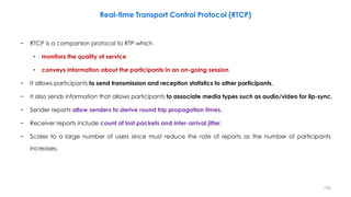 − RTCP is a companion protocol to RTP which
• monitors the quality of service
• conveys information about the participants...