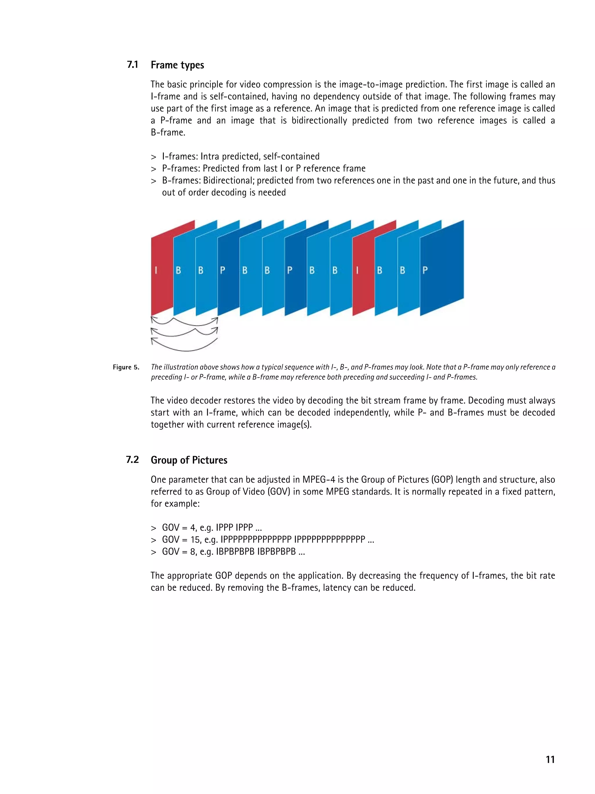 7.1     Frame types
            The basic principle for video compression is the image-to-image prediction. The first image is called an
            I-frame and is self-contained, having no dependency outside of that image. The following frames may
            use part of the first image as a reference. An image that is predicted from one reference image is called
            a P-frame and an image that is bidirectionally predicted from two reference images is called a
            B-frame.

            > I-frames: Intra predicted, self-contained
            > P-frames: Predicted from last I or P reference frame
            > B-frames: Bidirectional; predicted from two references one in the past and one in the future, and thus
              out of order decoding is needed




Figure 5.   The illustration above shows how a typical sequence with I-, B-, and P-frames may look. Note that a P-frame may only reference a
            preceding I- or P-frame, while a B-frame may reference both preceding and succeeding I- and P-frames.


            The video decoder restores the video by decoding the bit stream frame by frame. Decoding must always
            start with an I-frame, which can be decoded independently, while P- and B-frames must be decoded
            together with current reference image(s).


    7.2     Group of pictures
            One parameter that can be adjusted in MPEG-4 is the Group of Pictures (GOP) length and structure, also
            referred to as Group of Video (GOV) in some MPEG standards. It is normally repeated in a fixed pattern,
            for example:

            > GOV = 4, e.g. IPPP IPPP ...
            > GOV = 15, e.g. IPPPPPPPPPPPPPP IPPPPPPPPPPPPPP ...
            > GOV = 8, e.g. IBPBPBPB IBPBPBPB ...

            The appropriate GOP depends on the application. By decreasing the frequency of I-frames, the bit rate
            can be reduced. By removing the B-frames, latency can be reduced.




                                                                                                                                        11
 