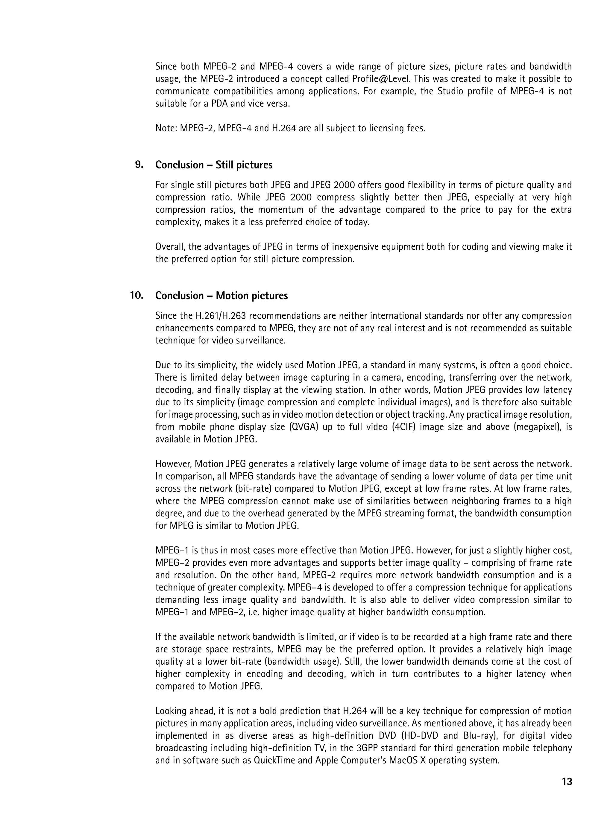 Since both MPEG-2 and MPEG-4 covers a wide range of picture sizes, picture rates and bandwidth
      usage, the MPEG-2 introduced a concept called Profile@Level. This was created to make it possible to
      communicate compatibilities among applications. For example, the Studio profile of MPEG-4 is not
      suitable for a PDA and vice versa.

      Note: MPEG-2, MPEG-4 and H.264 are all subject to licensing fees.


 9.   Conclusion – Still pictures
      For single still pictures both JPEG and JPEG 2000 offers good flexibility in terms of picture quality and
      compression ratio. While JPEG 2000 compress slightly better then JPEG, especially at very high
      compression ratios, the momentum of the advantage compared to the price to pay for the extra
      complexity, makes it a less preferred choice of today.

      Overall, the advantages of JPEG in terms of inexpensive equipment both for coding and viewing make it
      the preferred option for still picture compression.


10.   Conclusion – Motion pictures
      Since the H.261/H.263 recommendations are neither international standards nor offer any compression
      enhancements compared to MPEG, they are not of any real interest and is not recommended as suitable
      technique for video surveillance.

      Due to its simplicity, the widely used Motion JPEG, a standard in many systems, is often a good choice.
      There is limited delay between image capturing in a camera, encoding, transferring over the network,
      decoding, and finally display at the viewing station. In other words, Motion JPEG provides low latency
      due to its simplicity (image compression and complete individual images), and is therefore also suitable
      for image processing, such as in video motion detection or object tracking. Any practical image resolution,
      from mobile phone display size (QVGA) up to full video (4CIF) image size and above (megapixel), is
      available in Motion JPEG.

      However, Motion JPEG generates a relatively large volume of image data to be sent across the network.
      In comparison, all MPEG standards have the advantage of sending a lower volume of data per time unit
      across the network (bit-rate) compared to Motion JPEG, except at low frame rates. At low frame rates,
      where the MPEG compression cannot make use of similarities between neighboring frames to a high
      degree, and due to the overhead generated by the MPEG streaming format, the bandwidth consumption
      for MPEG is similar to Motion JPEG.

      MPEG–1 is thus in most cases more effective than Motion JPEG. However, for just a slightly higher cost,
      MPEG–2 provides even more advantages and supports better image quality – comprising of frame rate
      and resolution. On the other hand, MPEG-2 requires more network bandwidth consumption and is a
      technique of greater complexity. MPEG–4 is developed to offer a compression technique for applications
      demanding less image quality and bandwidth. It is also able to deliver video compression similar to
      MPEG–1 and MPEG–2, i.e. higher image quality at higher bandwidth consumption.

      If the available network bandwidth is limited, or if video is to be recorded at a high frame rate and there
      are storage space restraints, MPEG may be the preferred option. It provides a relatively high image
      quality at a lower bit-rate (bandwidth usage). Still, the lower bandwidth demands come at the cost of
      higher complexity in encoding and decoding, which in turn contributes to a higher latency when
      compared to Motion JPEG.

      Looking ahead, it is not a bold prediction that H.264 will be a key technique for compression of motion
      pictures in many application areas, including video surveillance. As mentioned above, it has already been
      implemented in as diverse areas as high-definition DVD (HD-DVD and Blu-ray), for digital video
      broadcasting including high-definition TV, in the 3GPP standard for third generation mobile telephony
      and in software such as QuickTime and Apple Computer’s MacOS X operating system.

                                                                                                              13
 