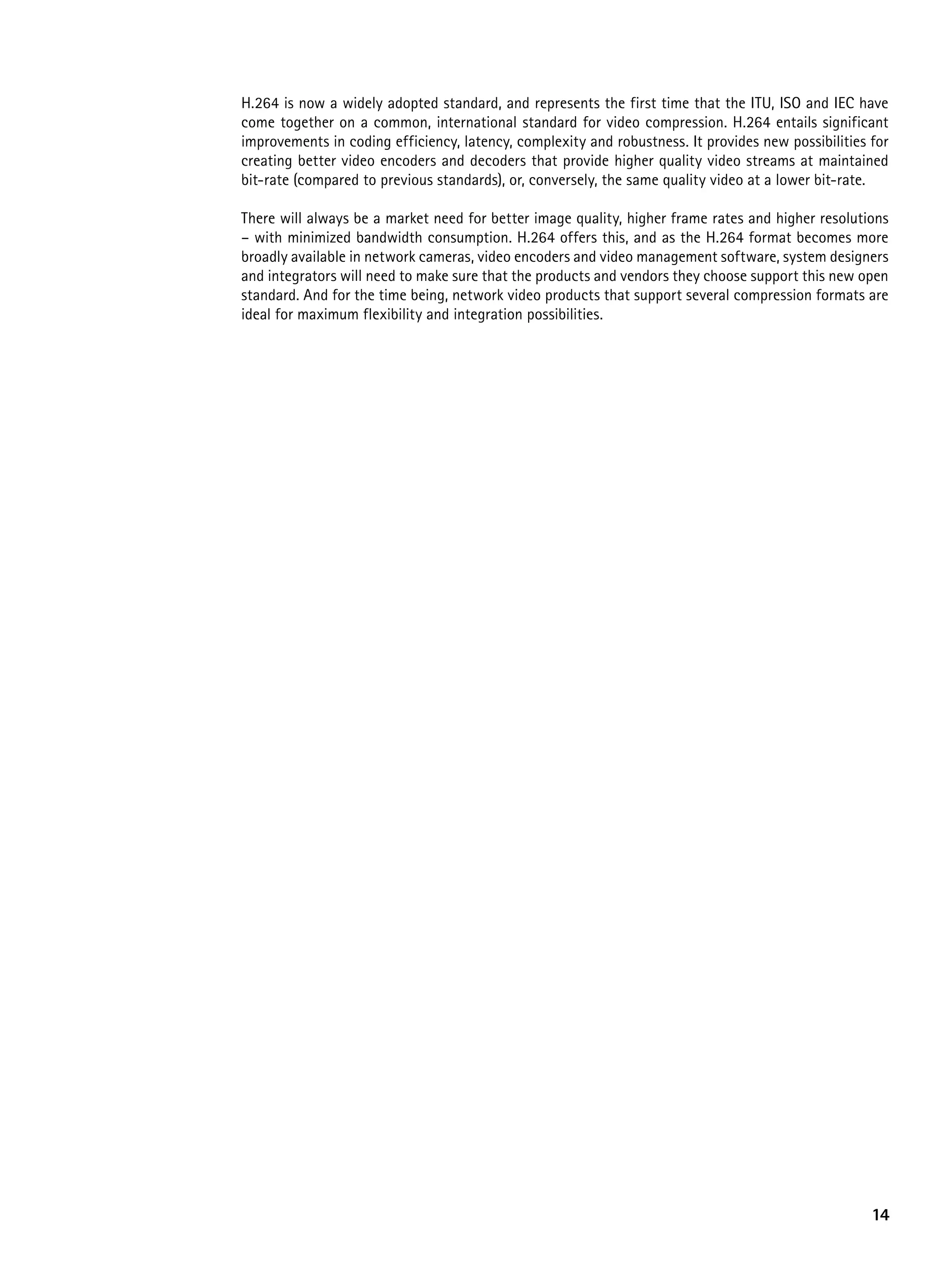 H.264 is now a widely adopted standard, and represents the first time that the ITU, ISO and IEC have
come together on a common, international standard for video compression. H.264 entails significant
improvements in coding efficiency, latency, complexity and robustness. It provides new possibilities for
creating better video encoders and decoders that provide higher quality video streams at maintained
bit-rate (compared to previous standards), or, conversely, the same quality video at a lower bit-rate.

There will always be a market need for better image quality, higher frame rates and higher resolutions
– with minimized bandwidth consumption. H.264 offers this, and as the H.264 format becomes more
broadly available in network cameras, video encoders and video management software, system designers
and integrators will need to make sure that the products and vendors they choose support this new open
standard. And for the time being, network video products that support several compression formats are
ideal for maximum flexibility and integration possibilities.




                                                                                                     14
 