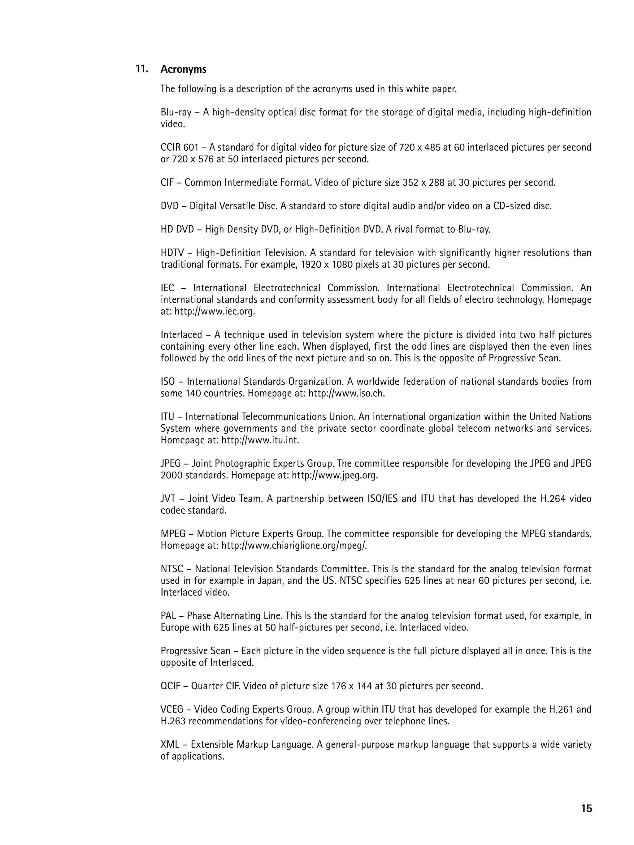 11.   acronyms
      The following is a description of the acronyms used in this white paper.

      Blu-ray – A high-density optical disc format for the storage of digital media, including high-definition
      video.

      CCIR 601 – A standard for digital video for picture size of 720 x 485 at 60 interlaced pictures per second
      or 720 x 576 at 50 interlaced pictures per second.

      CIF – Common Intermediate Format. Video of picture size 352 x 288 at 30 pictures per second.

      DVD – Digital Versatile Disc. A standard to store digital audio and/or video on a CD-sized disc.

      HD DVD – High Density DVD, or High-Definition DVD. A rival format to Blu-ray.

      HDTV – High-Definition Television. A standard for television with significantly higher resolutions than
      traditional formats. For example, 1920 x 1080 pixels at 30 pictures per second.

      IEC – International Electrotechnical Commission. International Electrotechnical Commission. An
      international standards and conformity assessment body for all fields of electro technology. Homepage
      at: http://www.iec.org.

      Interlaced – A technique used in television system where the picture is divided into two half pictures
      containing every other line each. When displayed, first the odd lines are displayed then the even lines
      followed by the odd lines of the next picture and so on. This is the opposite of Progressive Scan.

      ISO – International Standards Organization. A worldwide federation of national standards bodies from
      some 140 countries. Homepage at: http://www.iso.ch.

      ITU – International Telecommunications Union. An international organization within the United Nations
      System where governments and the private sector coordinate global telecom networks and services.
      Homepage at: http://www.itu.int.

      JPEG – Joint Photographic Experts Group. The committee responsible for developing the JPEG and JPEG
      2000 standards. Homepage at: http://www.jpeg.org.

      JVT – Joint Video Team. A partnership between ISO/IES and ITU that has developed the H.264 video
      codec standard.

      MPEG – Motion Picture Experts Group. The committee responsible for developing the MPEG standards.
      Homepage at: http://www.chiariglione.org/mpeg/.

      NTSC – National Television Standards Committee. This is the standard for the analog television format
      used in for example in Japan, and the US. NTSC specifies 525 lines at near 60 pictures per second, i.e.
      Interlaced video.

      PAL – Phase Alternating Line. This is the standard for the analog television format used, for example, in
      Europe with 625 lines at 50 half-pictures per second, i.e. Interlaced video.

      Progressive Scan – Each picture in the video sequence is the full picture displayed all in once. This is the
      opposite of Interlaced.

      QCIF – Quarter CIF. Video of picture size 176 x 144 at 30 pictures per second.

      VCEG – Video Coding Experts Group. A group within ITU that has developed for example the H.261 and
      H.263 recommendations for video-conferencing over telephone lines.

      XML – Extensible Markup Language. A general-purpose markup language that supports a wide variety
      of applications.



                                                                                                               15
 
