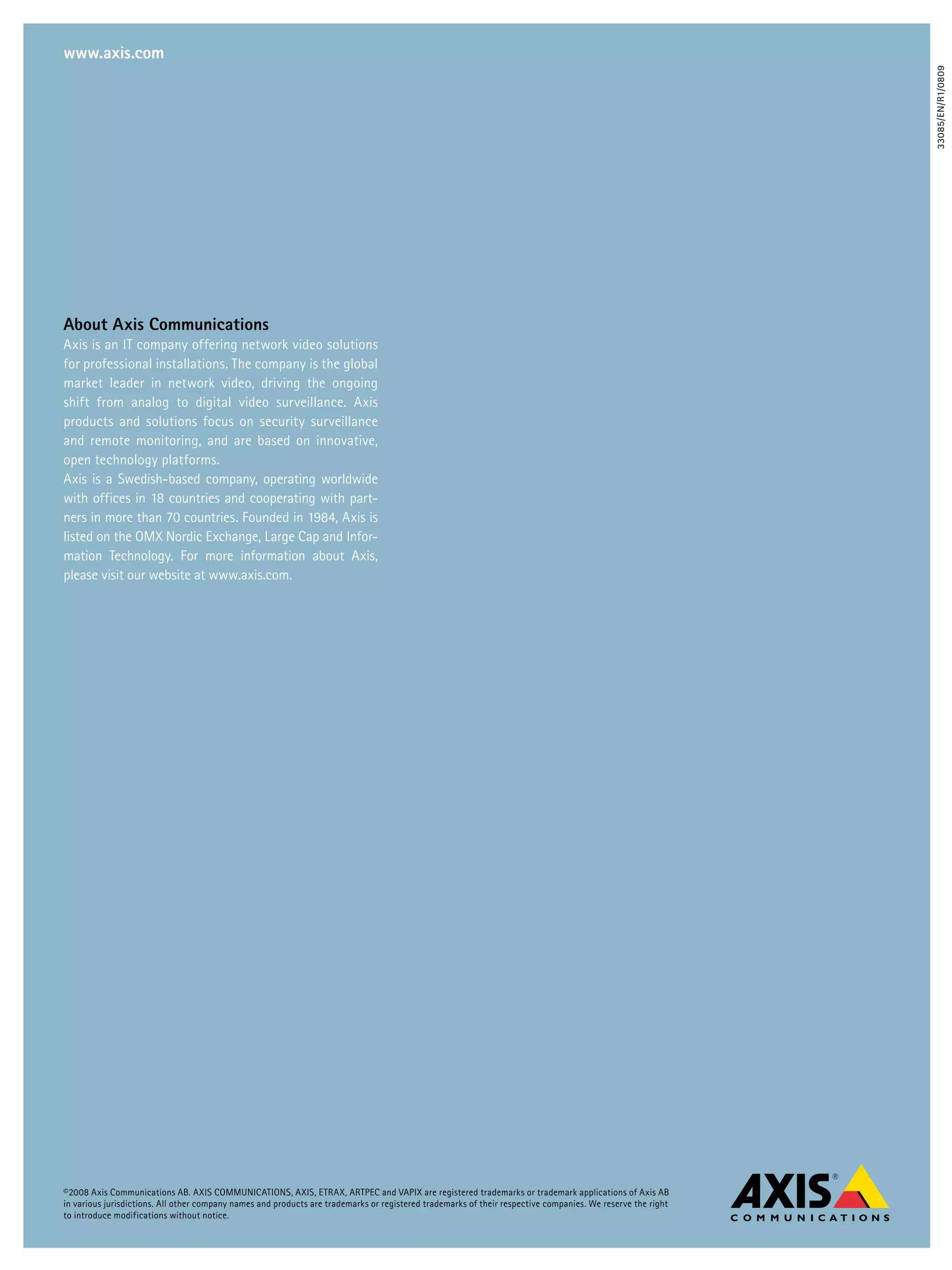 www.axis.com




                                                                                                                                                             33085/EN/R1/0809
about axis Communications
Axis is an IT company offering network video solutions
for professional installations. The company is the global
market leader in network video, driving the ongoing
shift from analog to digital video surveillance. Axis
products and solutions focus on security surveillance
and remote monitoring, and are based on innovative,
open technology platforms.
Axis is a Swedish-based company, operating worldwide
with offices in 18 countries and cooperating with part-
ners in more than 70 countries. Founded in 1984, Axis is
listed on the OMX Nordic Exchange, Large Cap and Infor-
mation Technology. For more information about Axis,
please visit our website at www.axis.com.




©2008 Axis Communications AB. AXIS COMMUNICATIONS, AXIS, ETRAX, ARTPEC and VAPIX are registered trademarks or trademark applications of Axis AB
in various jurisdictions. All other company names and products are trademarks or registered trademarks of their respective companies. We reserve the right
to introduce modifications without notice.
 