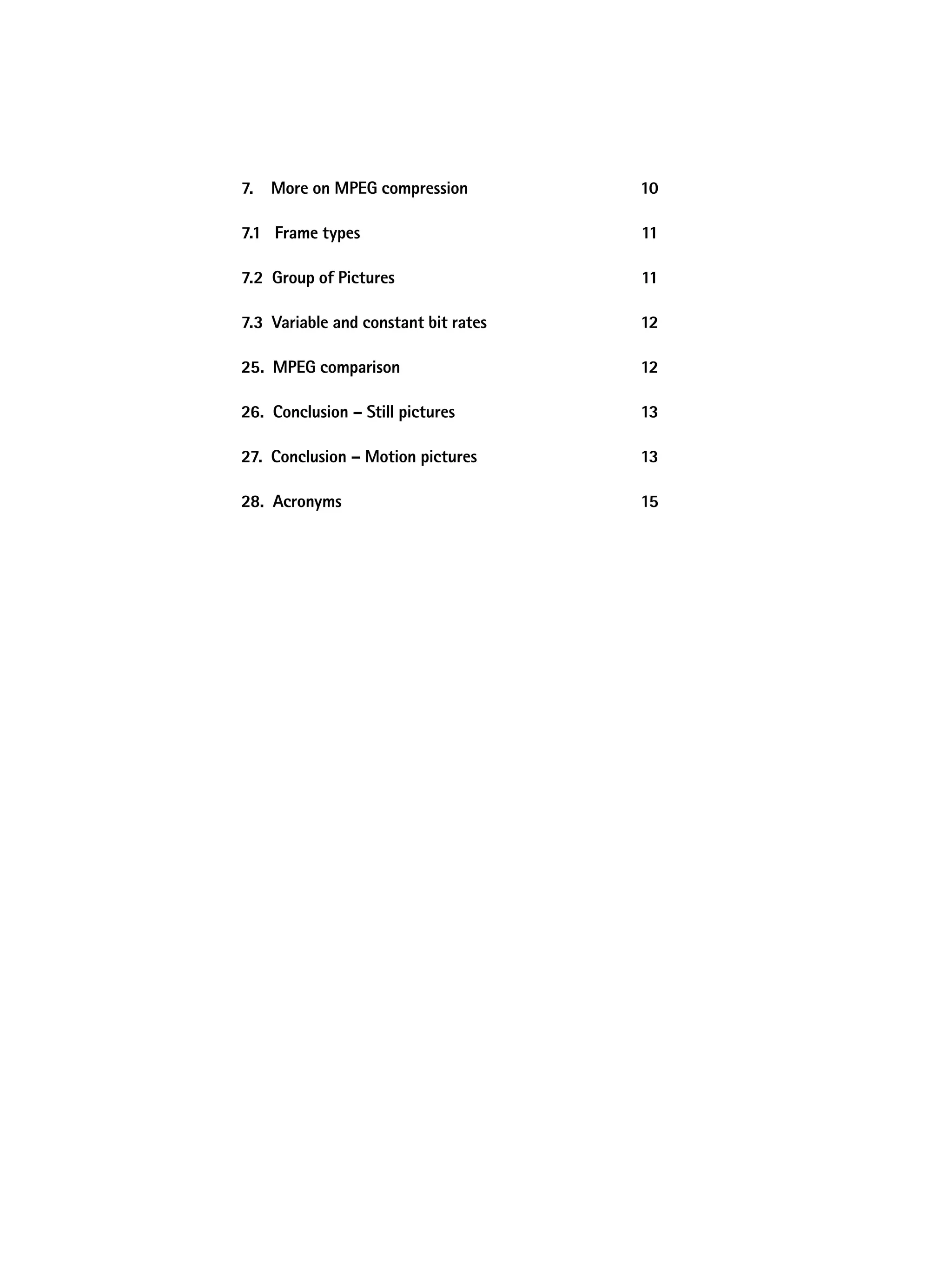 7. More on MpeG compression           10

7.1 Frame types                       11

7.2 Group of pictures                 11

7.3 Variable and constant bit rates   12

25. MpeG comparison                   12

26. Conclusion – Still pictures       13

27. Conclusion – Motion pictures      13

28. acronyms                          15
 