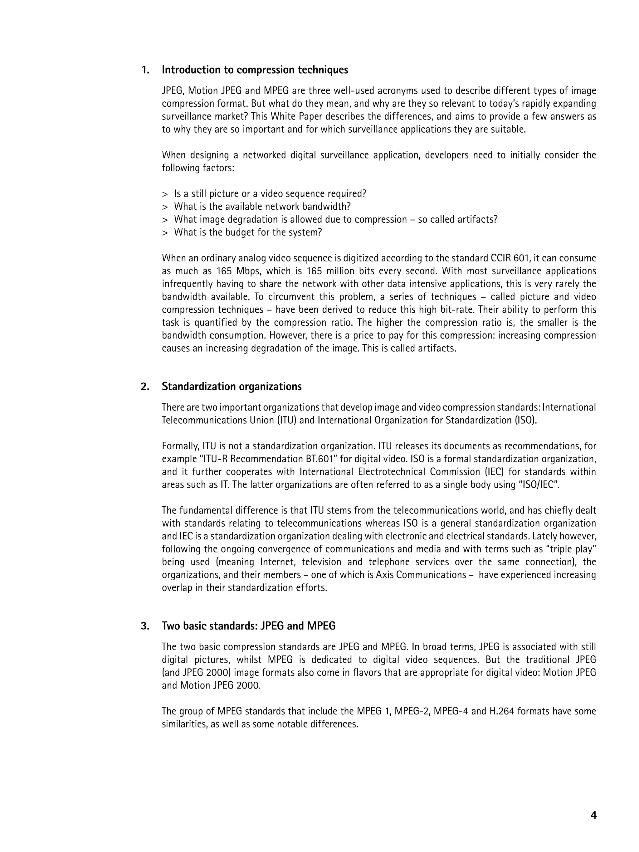 1.   introduction to compression techniques
     JPEG, Motion JPEG and MPEG are three well-used acronyms used to describe different types of image
     compression format. But what do they mean, and why are they so relevant to today’s rapidly expanding
     surveillance market? This White Paper describes the differences, and aims to provide a few answers as
     to why they are so important and for which surveillance applications they are suitable.

     When designing a networked digital surveillance application, developers need to initially consider the
     following factors:

     >   Is a still picture or a video sequence required?
     >   What is the available network bandwidth?
     >   What image degradation is allowed due to compression – so called artifacts?
     >   What is the budget for the system?

     When an ordinary analog video sequence is digitized according to the standard CCIR 601, it can consume
     as much as 165 Mbps, which is 165 million bits every second. With most surveillance applications
     infrequently having to share the network with other data intensive applications, this is very rarely the
     bandwidth available. To circumvent this problem, a series of techniques – called picture and video
     compression techniques – have been derived to reduce this high bit-rate. Their ability to perform this
     task is quantified by the compression ratio. The higher the compression ratio is, the smaller is the
     bandwidth consumption. However, there is a price to pay for this compression: increasing compression
     causes an increasing degradation of the image. This is called artifacts.


2.   Standardization organizations
     There are two important organizations that develop image and video compression standards: International
     Telecommunications Union (ITU) and International Organization for Standardization (ISO).

     Formally, ITU is not a standardization organization. ITU releases its documents as recommendations, for
     example “ITU-R Recommendation BT.601” for digital video. ISO is a formal standardization organization,
     and it further cooperates with International Electrotechnical Commission (IEC) for standards within
     areas such as IT. The latter organizations are often referred to as a single body using “ISO/IEC”.

     The fundamental difference is that ITU stems from the telecommunications world, and has chiefly dealt
     with standards relating to telecommunications whereas ISO is a general standardization organization
     and IEC is a standardization organization dealing with electronic and electrical standards. Lately however,
     following the ongoing convergence of communications and media and with terms such as “triple play”
     being used (meaning Internet, television and telephone services over the same connection), the
     organizations, and their members – one of which is Axis Communications – have experienced increasing
     overlap in their standardization efforts.


3.   two basic standards: JpeG and MpeG
     The two basic compression standards are JPEG and MPEG. In broad terms, JPEG is associated with still
     digital pictures, whilst MPEG is dedicated to digital video sequences. But the traditional JPEG
     (and JPEG 2000) image formats also come in flavors that are appropriate for digital video: Motion JPEG
     and Motion JPEG 2000.

     The group of MPEG standards that include the MPEG 1, MPEG-2, MPEG-4 and H.264 formats have some
     similarities, as well as some notable differences.




                                                                                                              4
 