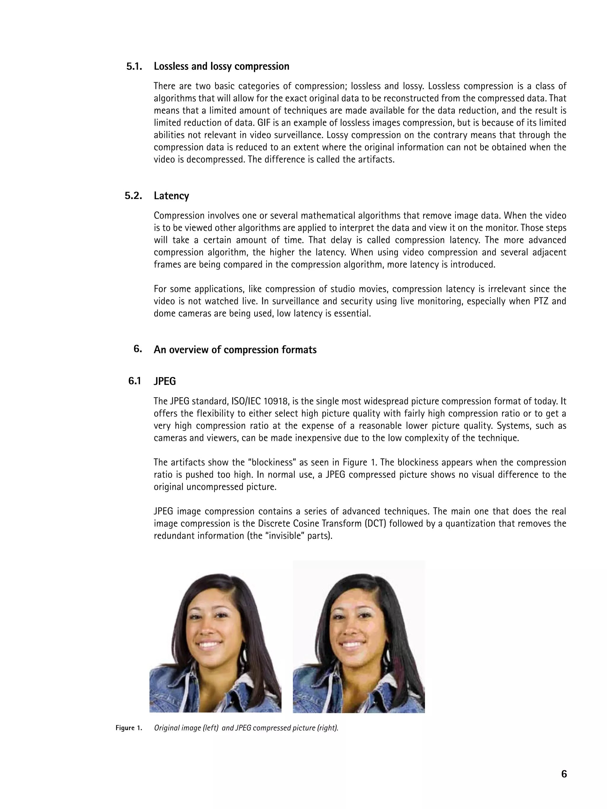 5.1.     Lossless and lossy compression
            There are two basic categories of compression; lossless and lossy. Lossless compression is a class of
            algorithms that will allow for the exact original data to be reconstructed from the compressed data. That
            means that a limited amount of techniques are made available for the data reduction, and the result is
            limited reduction of data. GIF is an example of lossless images compression, but is because of its limited
            abilities not relevant in video surveillance. Lossy compression on the contrary means that through the
            compression data is reduced to an extent where the original information can not be obtained when the
            video is decompressed. The difference is called the artifacts.


  5.2.      Latency
            Compression involves one or several mathematical algorithms that remove image data. When the video
            is to be viewed other algorithms are applied to interpret the data and view it on the monitor. Those steps
            will take a certain amount of time. That delay is called compression latency. The more advanced
            compression algorithm, the higher the latency. When using video compression and several adjacent
            frames are being compared in the compression algorithm, more latency is introduced.

            For some applications, like compression of studio movies, compression latency is irrelevant since the
            video is not watched live. In surveillance and security using live monitoring, especially when PTZ and
            dome cameras are being used, low latency is essential.


     6.     an overview of compression formats

    6.1     JpeG
            The JPEG standard, ISO/IEC 10918, is the single most widespread picture compression format of today. It
            offers the flexibility to either select high picture quality with fairly high compression ratio or to get a
            very high compression ratio at the expense of a reasonable lower picture quality. Systems, such as
            cameras and viewers, can be made inexpensive due to the low complexity of the technique.

            The artifacts show the “blockiness” as seen in Figure 1. The blockiness appears when the compression
            ratio is pushed too high. In normal use, a JPEG compressed picture shows no visual difference to the
            original uncompressed picture.

            JPEG image compression contains a series of advanced techniques. The main one that does the real
            image compression is the Discrete Cosine Transform (DCT) followed by a quantization that removes the
            redundant information (the “invisible” parts).




Figure 1.   Original image (left) and JPEG compressed picture (right).




                                                                                                                     6
 