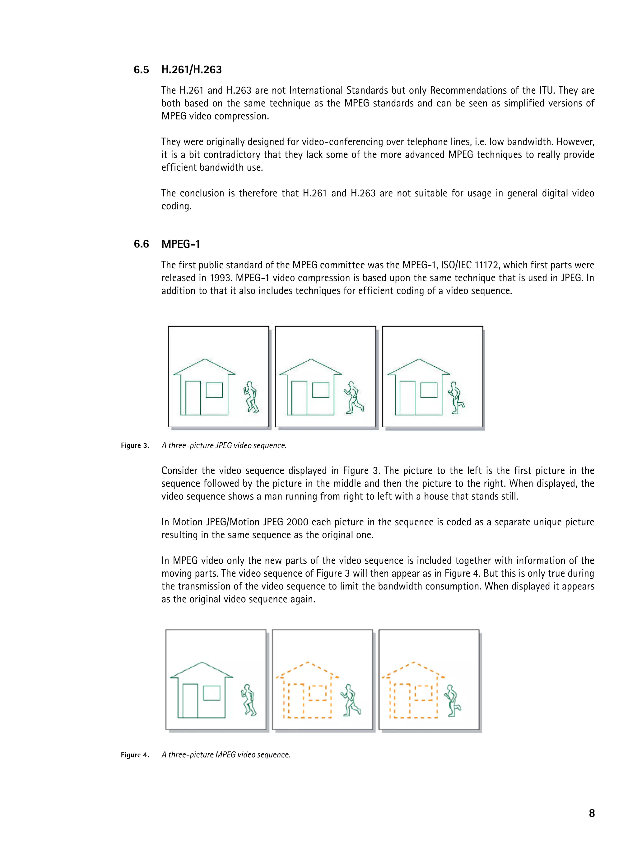 6.5      h.261/h.263
            The H.261 and H.263 are not International Standards but only Recommendations of the ITU. They are
            both based on the same technique as the MPEG standards and can be seen as simplified versions of
            MPEG video compression.

            They were originally designed for video-conferencing over telephone lines, i.e. low bandwidth. However,
            it is a bit contradictory that they lack some of the more advanced MPEG techniques to really provide
            efficient bandwidth use.

            The conclusion is therefore that H.261 and H.263 are not suitable for usage in general digital video
            coding.


    6.6     MpeG-1
            The first public standard of the MPEG committee was the MPEG-1, ISO/IEC 11172, which first parts were
            released in 1993. MPEG-1 video compression is based upon the same technique that is used in JPEG. In
            addition to that it also includes techniques for efficient coding of a video sequence.




Figure 3.   A three-picture JPEG video sequence.


            Consider the video sequence displayed in Figure 3. The picture to the left is the first picture in the
            sequence followed by the picture in the middle and then the picture to the right. When displayed, the
            video sequence shows a man running from right to left with a house that stands still.

            In Motion JPEG/Motion JPEG 2000 each picture in the sequence is coded as a separate unique picture
            resulting in the same sequence as the original one.

            In MPEG video only the new parts of the video sequence is included together with information of the
            moving parts. The video sequence of Figure 3 will then appear as in Figure 4. But this is only true during
            the transmission of the video sequence to limit the bandwidth consumption. When displayed it appears
            as the original video sequence again.




Figure 4.   A three-picture MPEG video sequence.




                                                                                                                    8
 