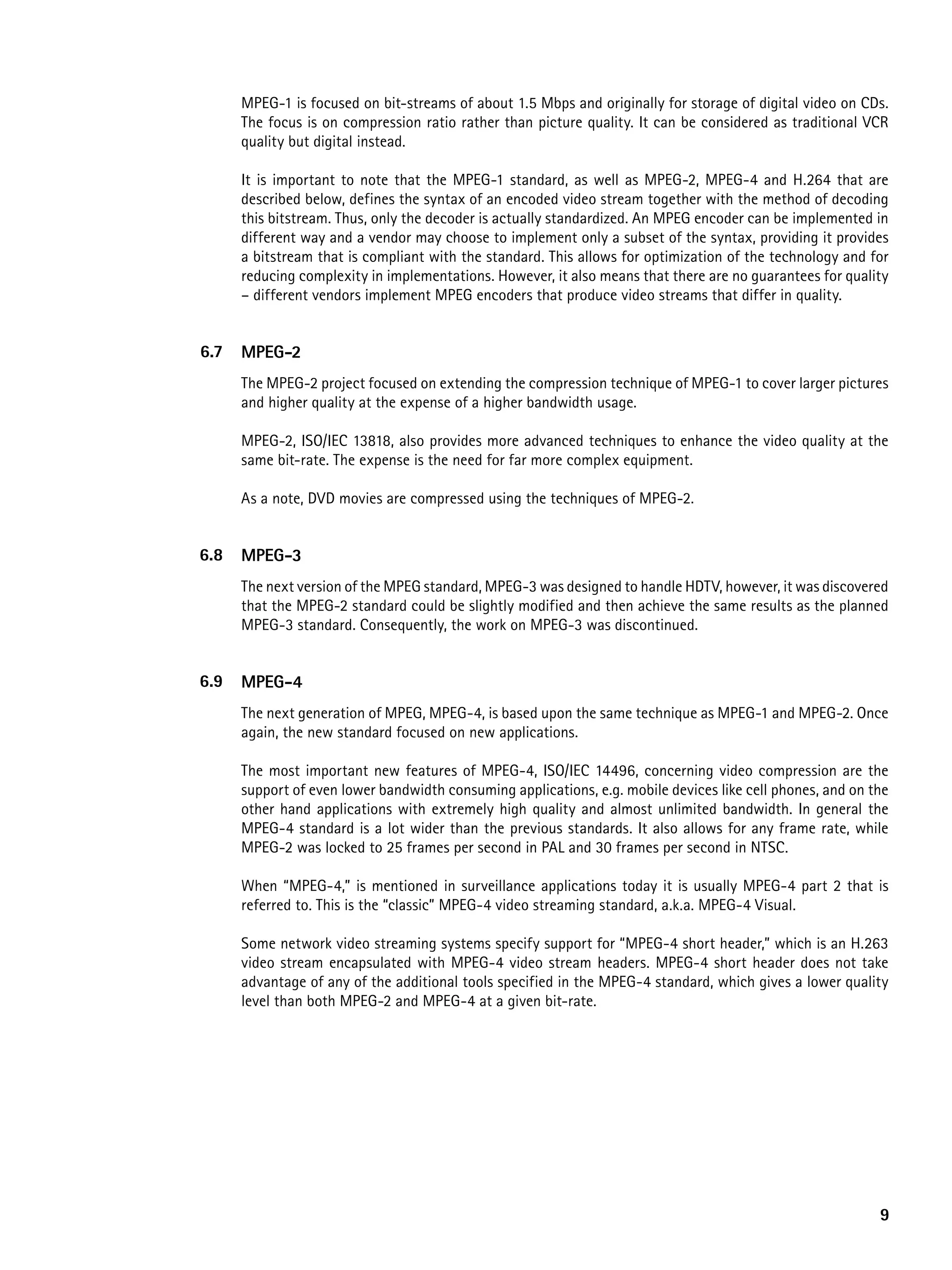 MPEG-1 is focused on bit-streams of about 1.5 Mbps and originally for storage of digital video on CDs.
      The focus is on compression ratio rather than picture quality. It can be considered as traditional VCR
      quality but digital instead.

      It is important to note that the MPEG-1 standard, as well as MPEG-2, MPEG-4 and H.264 that are
      described below, defines the syntax of an encoded video stream together with the method of decoding
      this bitstream. Thus, only the decoder is actually standardized. An MPEG encoder can be implemented in
      different way and a vendor may choose to implement only a subset of the syntax, providing it provides
      a bitstream that is compliant with the standard. This allows for optimization of the technology and for
      reducing complexity in implementations. However, it also means that there are no guarantees for quality
      – different vendors implement MPEG encoders that produce video streams that differ in quality.


6.7   MpeG-2
      The MPEG-2 project focused on extending the compression technique of MPEG-1 to cover larger pictures
      and higher quality at the expense of a higher bandwidth usage.

      MPEG-2, ISO/IEC 13818, also provides more advanced techniques to enhance the video quality at the
      same bit-rate. The expense is the need for far more complex equipment.

      As a note, DVD movies are compressed using the techniques of MPEG-2.


6.8   MpeG-3
      The next version of the MPEG standard, MPEG-3 was designed to handle HDTV, however, it was discovered
      that the MPEG-2 standard could be slightly modified and then achieve the same results as the planned
      MPEG-3 standard. Consequently, the work on MPEG-3 was discontinued.


6.9   MpeG-4
      The next generation of MPEG, MPEG-4, is based upon the same technique as MPEG-1 and MPEG-2. Once
      again, the new standard focused on new applications.

      The most important new features of MPEG-4, ISO/IEC 14496, concerning video compression are the
      support of even lower bandwidth consuming applications, e.g. mobile devices like cell phones, and on the
      other hand applications with extremely high quality and almost unlimited bandwidth. In general the
      MPEG-4 standard is a lot wider than the previous standards. It also allows for any frame rate, while
      MPEG-2 was locked to 25 frames per second in PAL and 30 frames per second in NTSC.

      When “MPEG-4,” is mentioned in surveillance applications today it is usually MPEG-4 part 2 that is
      referred to. This is the “classic” MPEG-4 video streaming standard, a.k.a. MPEG-4 Visual.

      Some network video streaming systems specify support for “MPEG-4 short header,” which is an H.263
      video stream encapsulated with MPEG-4 video stream headers. MPEG-4 short header does not take
      advantage of any of the additional tools specified in the MPEG-4 standard, which gives a lower quality
      level than both MPEG-2 and MPEG-4 at a given bit-rate.




                                                                                                            9
 