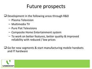 Future prospects Development in the following areas through R&D Plasma Television  Multimedia TV  Pure Flat Televisions  Composite Home Entertainment system  To work on better features, better quality & improved reliability with reduced / low prices Go for new segments & start manufacturing mobile handsets and IT hardware 