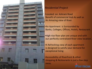 Residential Project
•Located on Ashram Road
Benefit of commercial Hub As well as
An Amazing view of River.
•An Apartment is Surrounded by
Banks, Colleges, Offices, Hotels, Restaurant .
•High rise floor plan are unique and with
our perfectly centralized River view location.
•A Refreshing view of each apartment
is designed to satisfy your demand for
exceptional living
•Accessibility of Riverfront & other
shopping & Restaurants is just a few step
away.
 