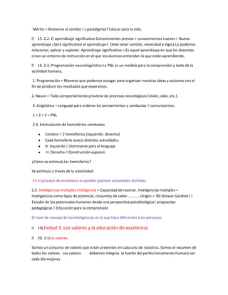 Mérito = Atreverse al cambio ¿paradigmas? Educar para la vida.

 15. 2.2. El aprendizaje significativo Conocimientos previos + conocimientos nuevos = Nuevo
aprendizaje ¿Será significativo el aprendizaje?. Debe tener sentido, necesidad y lógica Lo podemos
relacionar, aplicar y explotar. Aprendizaje significativo = Es aquel aprendizaje en que los docentes
crean un entorno de instrucción en el que los alumnos entienden lo que están aprendiendo.

 16. 2.3. Programación neurolingüística La PNL es un modelo para la comprensión y éxito de la
actividad humana.

 1. Programación = Maneras que podemos escoger para organizar nuestras ideas y acciones con el
fin de producir los resultados que esperamos.

2. Neuro = Todo comportamiento proviene de procesos neurológicos (visión, oído, etc.).

3. Lingüística = Lenguaje para ordenar los pensamientos y conductas comunicarnos.

1 + 2 + 3 = PNL

2.4. Estimulación de hemisferios cerebrales

        Cerebro 2 hemisferios (izquierdo- derecho)
        Cada hemisferio asocia distintas actividades.
        H. Izquierdo Dominante para el lenguaje.
        H. Derecho Construcción espacial.

¿Cómo se estimula los hemisferios?

Se estimula a través de la creatividad

En el proceso de enseñanza es posible plantear actividades distintas.

2.5. Inteligencias múltiples Inteligencia = Capacidad de razonar. Inteligencias múltiples =
Inteligencias como tipos de potencial, conjuntos de saber ………… Origen = ‘80 (Howar Gardner)
Estudio de los potenciales humanos desde una perspectiva psicobiológica propuestas
pedagógicas Educación para la comprensión

El nivel de manejo de las inteligencias es lo que hace diferentes a las personas.

    Unidad 3. Los valores y la educación de excelencia
 19.

 20. 3.1. valores.
         Los

Somos un conjunto de valores que están presentes en cada uno de nosotros. Somos el resumen de
todos los valores. Los valores  debemos integros la fuente del perfeccionamiento humano ser
cada día mejores
 