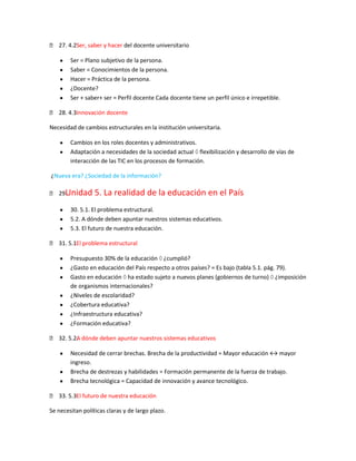  27. 4.2.
         Ser, saber y hacer del docente universitario

        Ser = Plano subjetivo de la persona.
        Saber = Conocimientos de la persona.
        Hacer = Práctica de la persona.
        ¿Docente?
        Ser + saber+ ser = Perfil docente Cada docente tiene un perfil único e irrepetible.

 28. 4.3.
         Innovación docente

Necesidad de cambios estructurales en la institución universitaria.

        Cambios en los roles docentes y administrativos.
        Adaptación a necesidades de la sociedad actual flexibilización y desarrollo de vías de
        interacción de las TIC en los procesos de formación.

¿Nueva era? ¿Sociedad de la información?

    Unidad
 29.             5. La realidad de la educación en el País
        30. 5.1. El problema estructural.
        5.2. A dónde deben apuntar nuestros sistemas educativos.
        5.3. El futuro de nuestra educación.

 31. 5.1El problema estructural
        .

        Presupuesto 30% de la educación ¿cumplió?
        ¿Gasto en educación del País respecto a otros países? = Es bajo (tabla 5.1. pág. 79).
        Gasto en educación ha estado sujeto a nuevos planes (gobiernos de turno) ¿imposición
        de organismos internacionales?
        ¿Niveles de escolaridad?
        ¿Cobertura educativa?
        ¿Infraestructura educativa?
        ¿Formación educativa?

 32. 5.2. dónde deben apuntar nuestros sistemas educativos
         A

        Necesidad de cerrar brechas. Brecha de la productividad = Mayor educación ↔ mayor
        ingreso.
        Brecha de destrezas y habilidades = Formación permanente de la fuerza de trabajo.
        Brecha tecnológica = Capacidad de innovación y avance tecnológico.

 33. 5.3. futuro de nuestra educación
         El

Se necesitan políticas claras y de largo plazo.
 