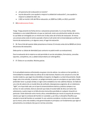 ¿El panorama de la educación es incierto?
        Ley de educación ¿nos ayudará a mejorar la calidad de la educación?, ¿nos ayudará a
        mejorar la calidad de vida?, etc.
        2.001 se invirtió 1.6% del PIB en educación, en 2009 fue 2.89%, en 2012 ¿será 6%?

 34.
    Consideraciones finales



Tenga Tenga presente las fechas de las e valuaciones presenciales. Si, en esas fechas, debe
trasladarse a una ciudad diferente a la que se matriculó, envíe una solicitud de cambio de centro,
la cual debe ser entregada con un mínimo de 15 días antes de la fecha de evaluación. Al menos
una semana antes visite el centro asociado o llame al call center de la Universidad para verificar el
horario de evaluaciones y, en algunos casos, el lugar de evaluación.

 36. Para el día del examen debe presentarse al menos 15 minutos antes de las 08h00 am (inicio
del proceso de evaluación).

Debe portar su cédula de identidad (caso contrario no podrá rendir sus evaluaciones).

Para la evaluación de la materia no está permitido el uso de calculadora, formularios, consultas
(apuntes, compañeros, etc.) y deberá desarrollarla con esferográfico.

 37. Éxitos en sus estudios. Muchas gracias.




En la actualidad estamos enfrentando una grave crisis de valores. Los valores se han perdido, la
inmoralidad ha invadido todas las esferas de la vida humana. Nuestra crisis actual es la crisis del
mundo moderno, que según los entendidos al respecto, ha llegado a su total ofuscamiento. Desde
luego, esta crisis entraña, al parecer, un peligro eminente, pues en una época en que todo y todos
pretenden tener su propia verdad, se rigen como verdaderas las más sublimes falacias. Se habla de
una crisis de valores de un mundo lleno de confusión, desesperanza y egoísmo; de un relativismo
“light”, en el que todo vale y en el que el convencionalismo teórico y práctico campea a sus
anchas. En este contexto, llama la atención que todo el mundo hable de ética con tanta más
vehemencia, cuanto mayor es la falta de esta misma ética percibida en cualquier situación en
particular. Existe distinción entre moral y ética; entendiéndose por moral al conjunto de normas y
valores que rigen la conducta del hombre en sociedad; y, por ética, la disciplina filosófica que
estudia la moral del hombre en sociedad. Es casi unánime considerar a la ética como más amplia
que la moral, como más estable y más general basada en principios o en fundamentos que rigen el
pensamiento y la conducta más que en normas concretas.
 