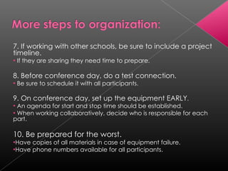 7. If working with other schools, be sure to include a project timeline. If they are sharing they need time to prepare. 8. Before conference day, do a test connection. Be sure to schedule it with all participants. 9. On conference day, set up the equipment EARLY . An agenda for start and stop time should be established. When working collaboratively, decide who is responsible for each part. 10. Be prepared for the worst. Have copies of all materials in case of equipment failure.  Have phone numbers available for all participants. 