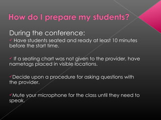 During the conference: Have students seated and ready at least 10 minutes before the start time. If a seating chart was not given to the provider, have nametags placed in visible locations. Decide upon a procedure for asking questions with the provider. Mute your microphone for the class until they need to speak. 