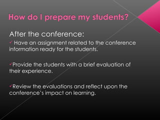 After the conference: Have an assignment related to the conference information ready for the students. Provide the students with a brief evaluation of their experience. Review the evaluations and reflect upon the conference’s impact on learning. 