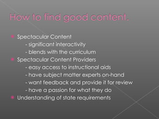 Spectacular Content - significant interactivity - blends with the curriculum Spectacular Content Providers - easy access to instructional aids - have subject matter experts on-hand - want feedback and provide it for review - have a passion for what they do Understanding of state requirements 