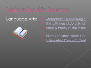 Language Arts: Metaphorically Speaking 6-12 Flying Fingers (Adora Svitak) 4-12 Prose & Poetry at the Primary Level 2-5   Pieces of Other Places (The Story Peddlers) 3-6 Edgar Allen Poe 8-12 (Center for Puppetry Arts) 