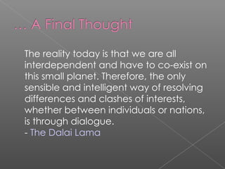 The reality today is that we are all interdependent and have to co-exist on this small planet. Therefore, the only sensible and intelligent way of resolving differences and clashes of interests, whether between individuals or nations, is through dialogue.  -  The Dalai Lama 