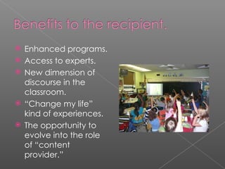 Enhanced programs. Access to experts. New dimension of discourse in the classroom. “ Change my life” kind of experiences. The opportunity to evolve into the role of “content provider.” 