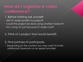 1. Before starting ask yourself: Will VC really benefit my project? Could the project be done using another medium? Am I using VC just because it’s really cool? 2. Think of a project that would benefit. 3. Find partners to participate. Depending on the content you may want to invite  additional classrooms or an expert provider. 