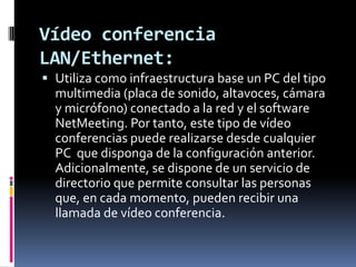 Vídeo conferencia LAN/Ethernet:Utiliza como infraestructura base un PC del tipo multimedia (placa de sonido, altavoces, cámara y micrófono) conectado a la red y el software NetMeeting. Por tanto, este tipo de vídeo conferencias puede realizarse desde cualquier PC que disponga de la configuración anterior. Adicionalmente, se dispone de un servicio de directorio que permite consultar las personas que, en cada momento, pueden recibir una llamada de vídeo conferencia.