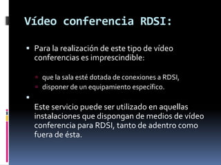 Vídeo conferencia RDSI:Para la realización de este tipo de vídeo conferencias es imprescindible:que la sala esté dotada de conexiones a RDSI, disponer de un equipamiento específico. Este servicio puede ser utilizado en aquellas instalaciones que dispongan de medios de vídeo conferencia para RDSI, tanto de adentro como fuera de ésta.