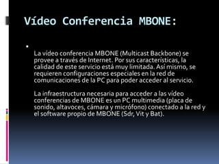 Vídeo Conferencia MBONE:La vídeo conferencia MBONE (MulticastBackbone) se provee a través de Internet. Por sus características, la calidad de este servicio está muy limitada. Así mismo, se requieren configuraciones especiales en la red de comunicaciones de la PC para poder acceder al servicio.La infraestructura necesaria para acceder a las vídeo conferencias de MBONE es un PC multimedia (placa de sonido, altavoces, cámara y micrófono) conectado a la red y el software propio de MBONE (Sdr, Vit y Bat).