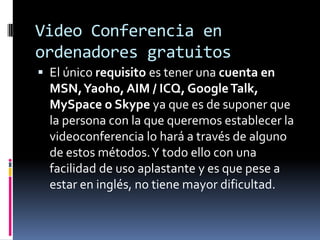 Video Conferencia en ordenadores gratuitosEl único requisito es tener una cuenta en MSN, Yaoho, AIM / ICQ, Google Talk, MySpace o Skype ya que es de suponer que la persona con la que queremos establecer la videoconferencia lo hará a través de alguno de estos métodos. Y todo ello con una facilidad de uso aplastante y es que pese a estar en inglés, no tiene mayor dificultad.