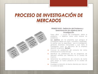 PRIMER PASO : Definición del Problema y
          Determinación de objetivos de la
                   investigación.
    Tarea difícil   y crucial del investigador: definir el
    problema       y objetivos claros para resolver los
    problemas .
    Los objetivos son los propósitos que persigue el
    investigador deben ser claros, concretos y realizables.
    Es preciso que se especifique que la investigación
    generará resultados mensurables y que tanto el
    investigador como los ejecutivos de la empresa
    deberán aceptarlos. Ejemplo
   Conocer las preferencia del consumo de carne
    enlatada en la ciudad de Loja.
   Identificar las preferencias de los programas de
    televisión emitidos por Telerama en la ciudad de
    Cuenca.
   Determinar las preferencias de consumo de leche
    para lanzar un nuevo producto en la ciudad de
    Guayaquil.
   Investigar la atención al cliente ofrecida por claro en
    la ciudad de Quito
 