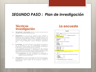 SEGUNDO PASO : Plan de investigación


    Técnicas                                                         La encuesta
    Investigación
   Recopilación documental: hechos o rastros de algo que ha
    pasado. Instrumentos: libros, archivos.

   Observación. Es una de las técnicas más antiguas y
    modernas para recopilar información. consiste en ver y oír
    fenómenos que se desean estudiar. Se pueden utilizar como
    instrumentos de observación: el diario, cuaderno de notas, los
    cuadros de trabajo, mapas y los dispositivos mecánicos
    como: cámara fotográfica, cámara filmadora, grabadora,
    etc.

   La encuesta. Una de las técnicas más utilizada es la técnica
    de la encuesta en sus dos modalidades entrevista y
    cuestionario, ambas utilizan como instrumento el formulario.
    Es necesario conocer el tamaño de la muestra.
     C1.La entrevista presupone la existencia de dos personas
    una persona entrevistada o encuestador quien solicita
    información oral a otra informante o sujeto entrevistado para
    obtener información sobre un problema determinado.
     C.2.El cuestionario. En ésta modalidad las propuestas o
           preguntas son formulas por escrito y no se requiere la
           presencia del entrevistador..

    Focus group se la conoce también como sesiones de grupo,
    se reúne a unas seis o diez personas con un moderador
    especializado, para hablar de un producto, servicio u
    organización,
 