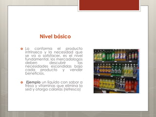Nivel básico

   Lo conforma el producto
    intrínseco y la necesidad que
    se va a satisfacer, es el nivel
    fundamental, los mercadologos
    deben         descubrir     las
    necesidades escondidas bajo
    cada producto y vender
    beneficios.

    Ejemplo un líquido con sabor a
    fresa y vitaminas que elimina la
    sed y otorga calorías (refresco)
 