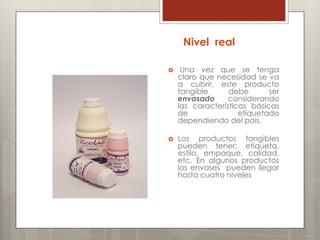 Nivel real

    Una vez que se tenga
    claro que necesidad se va
    a cubrir, este producto
    tangible      debe       ser
    envasado      considerando
    las características básicas
    de               etiquetado
    dependiendo del país.

   Los productos tangibles
    pueden tener: etiqueta,
    estilo, empaque, calidad,
    etc. En algunos productos
    los envases pueden llegar
    hasta cuatro niveles
 