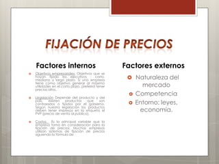 Factores internos                               Factores externos
   Objetivos empresariales: Objetivos que se
    hayan fijado los ejecutivos : corto,
    mediano y largo plazo. Si una empresa
                                                      Naturaleza del
    tiene como objetivo generar al máximo
    utilidades en el corto plazo, preferirá tener          mercado
    precios altos.
                                                        Competencia
   Legislación Depende del producto y del
    país,   existen  productos     que  son
    controlados o fijados por el gobierno.              Entorno: leyes,
    Según nuestra legislación los productos
    deben tener impresos en la etiqueta el                economía.
    PVP (precio de venta al público).

   Costos. Es la principal variable que la
    empresa toma en consideración para la
    fijación de precios. Muchas empresas
    utilizan sistemas de fijación de precios
    siguiendo la fórmula de
 