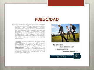 Es cualquier forma de comunicación pagada,
    en la que se identifica a la empresa, utiliza
    medios       de    comunicación     masiva
    tradicionales como: la radio, la televisión,
    los periódicos, las revistas, pancartas,
    paneles o vallas publicitarias, para
    trasmitir la publicidad a los consumidores.
    Actualmente se utilizan tecnologías
    innovadoras como los videos interactivos,
    los sitios web de internet y el correo
    electrónico.

     ventajas Costos reducidos, llega a todos
    los públicos y lugares de manera
    homogénea, da prestigio al producto y a
    la empresa que la utiliza.       Entre las
    desventajas      se     encuentran       la
    probabilidad de que una gran cantidad
    de ellos no sean clientes potenciales de la
    empresa, saturación publicitaria lo que
    disminuye la eficacia.
 