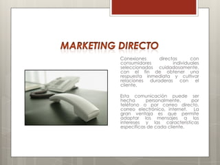 Conexiones     directas      con
consumidores         individuales
seleccionados cuidadosamente,
con el fin de obtener una
respuesta inmediata y cultivar
relaciones duraderas con el
cliente.

Esta comunicación puede ser
hecha      personalmente,     por
teléfono o por correo directo,
correo electrónico, internet. La
gran ventaja es que permite
adaptar los mensajes a los
intereses y las características
específicas de cada cliente.
 