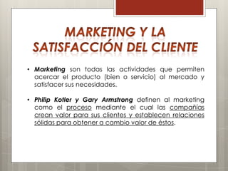 • Marketing son todas las actividades que permiten
  acercar el producto (bien o servicio) al mercado y
  satisfacer sus necesidades.

• Philip Kotler y Gary Armstrong definen al marketing
  como el proceso mediante el cual las compañías
  crean valor para sus clientes y establecen relaciones
  sólidas para obtener a cambio valor de éstos.
 