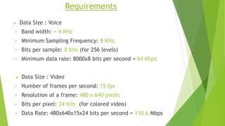 Requirements
 Data Size : Voice
• Band width: ~ 4 KHz
• Minimum Sampling Frequency: 8 KHz
• Bits per sample: 8 bits (for 256 levels)
• Minimum data rate: 8000x8 bits per second = 64 Kbps
 Data Size : Video
• Number of frames per second: 15 fps
• Resolution of a frame: 480 x 640 pixels
• Bits per pixel: 24 bits (for colored video)
• Data Rate: 480x640x15x24 bits per second = 110.6 Mbps
 
